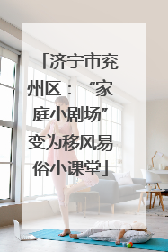 济宁市兖州区：“家庭小剧场”变为移风易俗小课堂