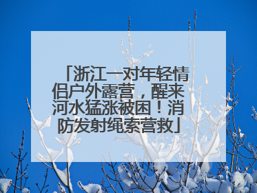 浙江一对年轻情侣户外露营，醒来河水猛涨被困！消防发射绳索营救
