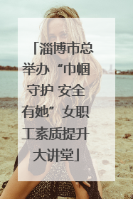 淄博市总举办“巾帼守护 安全有她”女职工素质提升大讲堂
