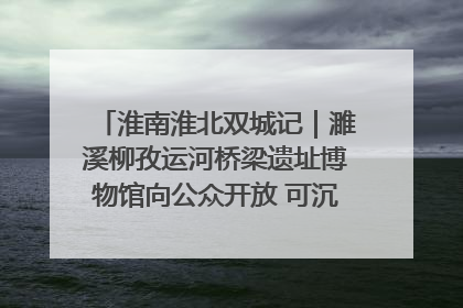 淮南淮北双城记｜濉溪柳孜运河桥梁遗址博物馆向公众开放 可沉浸式触摸历史