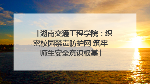 湖南交通工程学院：织密校园禁毒防护网 筑牢师生安全意识根基