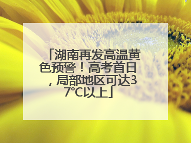 湖南再发高温黄色预警！高考首日，局部地区可达37℃以上