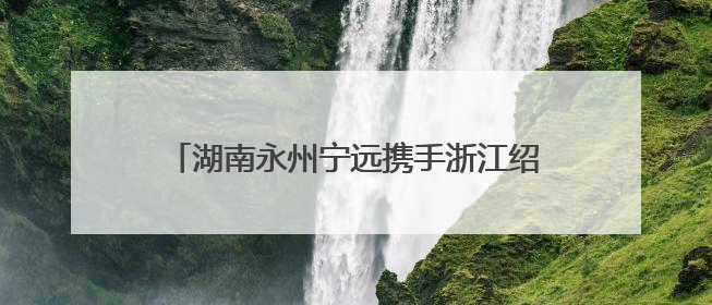 湖南永州宁远携手浙江绍兴上虞弘扬“虞舜文化”