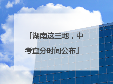 湖南这三地，中考查分时间公布