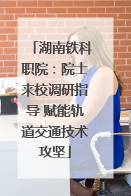 湖南铁科职院：院士来校调研指导 赋能轨道交通技术攻坚