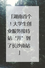 湖南首个！大学生创业服务接待站“开”到了长沙南站