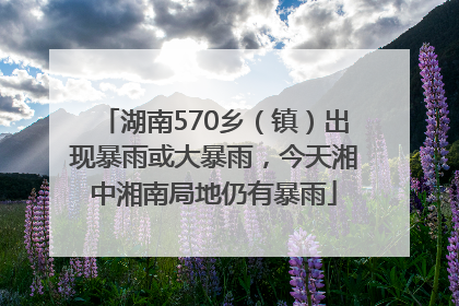 湖南570乡（镇）出现暴雨或大暴雨，今天湘中湘南局地仍有暴雨