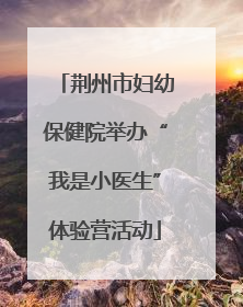 荆州市妇幼保健院举办“我是小医生”体验营活动