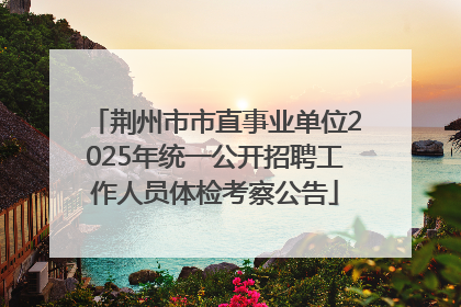 荆州市市直事业单位2025年统一公开招聘工作人员体检考察公告