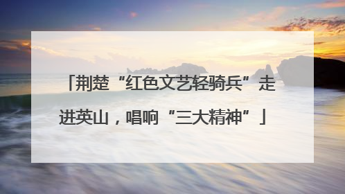 荆楚“红色文艺轻骑兵”走进英山，唱响“三大精神”