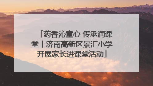 药香沁童心 传承润课堂丨济南高新区景汇小学开展家长进课堂活动