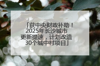 获中央财政补助！2025年长沙城市更新提速，计划改造30个城中村项目