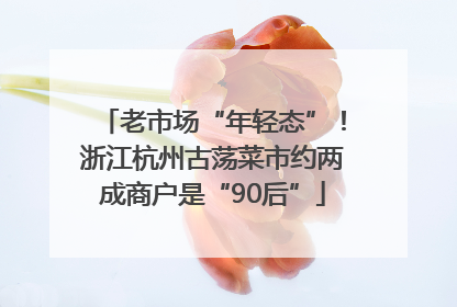 老市场“年轻态”！浙江杭州古荡菜市约两成商户是“90后”