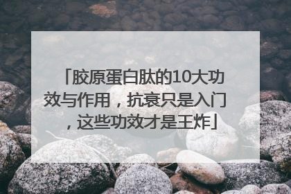胶原蛋白肽的10大功效与作用，抗衰只是入门，这些功效才是王炸