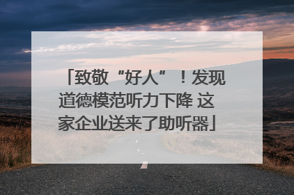 致敬“好人”！发现道德模范听力下降 这家企业送来了助听器