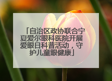 自治区政协联合宁夏爱尔眼科医院开展爱眼日科普活动，守护儿童眼健康