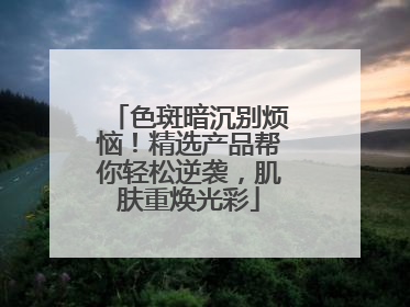 色斑暗沉别烦恼！精选产品帮你轻松逆袭，肌肤重焕光彩
