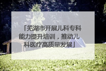 芜湖市开展儿科专科能力提升培训，推动儿科医疗高质量发展
