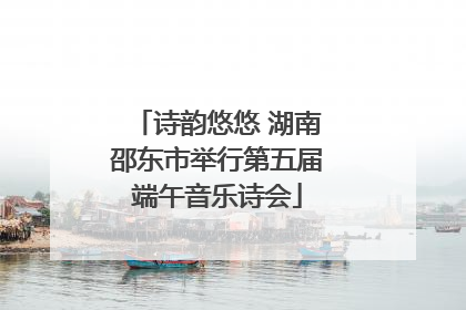 诗韵悠悠 湖南邵东市举行第五届端午音乐诗会