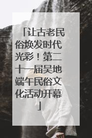 让古老民俗焕发时代光彩！第二十一届吴地端午民俗文化活动开幕
