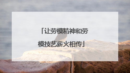 让劳模精神和劳模技艺薪火相传