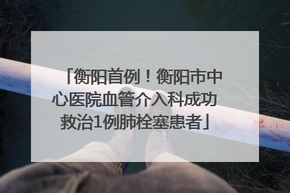 衡阳首例！衡阳市中心医院血管介入科成功救治1例肺栓塞患者