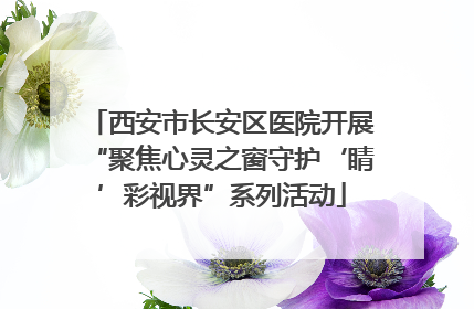 西安市长安区医院开展“聚焦心灵之窗守护‘睛’彩视界”系列活动