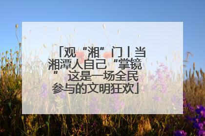 观“湘”门丨当湘潭人自己“掌镜” 这是一场全民参与的文明狂欢
