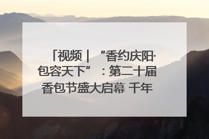 视频｜“香约庆阳·包容天下”：第二十届香包节盛大启幕 千年非遗香飘世界