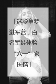 迷彩童梦进军营，百名军娃体验“六一”家国情