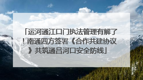 运河通江口门执法管理有解了！南通四方签署《合作共建协议》共筑通吕河口安全防线