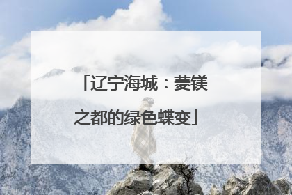 辽宁海城：菱镁之都的绿色蝶变