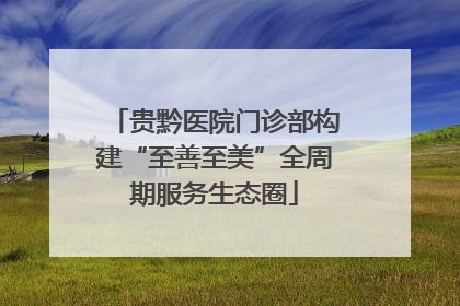 贵黔医院门诊部构建“至善至美”全周期服务生态圈