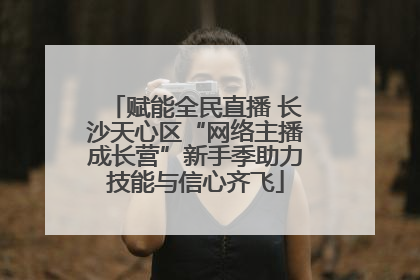 赋能全民直播 长沙天心区“网络主播成长营”新手季助力技能与信心齐飞