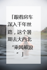 跟着房车深入千年丝路，这个暑期去大西北“乘风破浪”