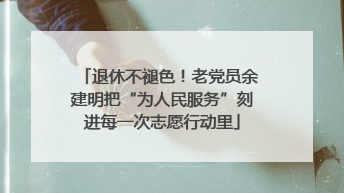 退休不褪色！老党员余建明把“为人民服务”刻进每一次志愿行动里