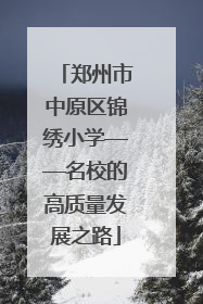 郑州市中原区锦绣小学——名校的高质量发展之路
