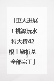 重大进展！桃源沅水特大桥42根主墩桩基全部完工
