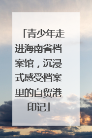 青少年走进海南省档案馆，沉浸式感受档案里的自贸港印记