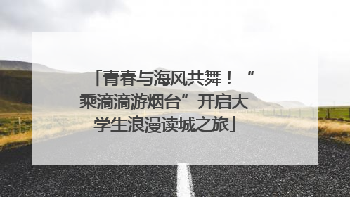 青春与海风共舞！“乘滴滴游烟台”开启大学生浪漫读城之旅