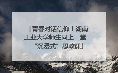 青春对话信仰！湖南工业大学师生同上一堂“沉浸式”思政课