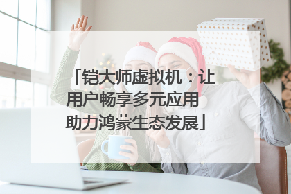 铠大师虚拟机：让用户畅享多元应用 助力鸿蒙生态发展
