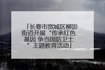 长春市宽城区柳影街道开展“传承红色基因 争当国防卫士”主题教育活动