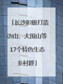 长沙积极打造沩山、大围山等17个特色生态乡村群