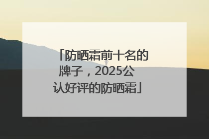 防晒霜前十名的牌子，2025公认好评的防晒霜