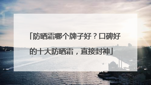 防晒霜哪个牌子好？口碑好的十大防晒霜，直接封神