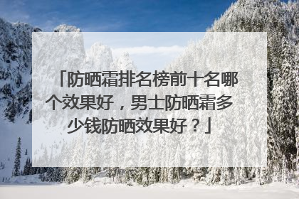 防晒霜排名榜前十名哪个效果好，男士防晒霜多少钱防晒效果好？