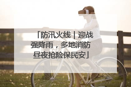 防汛火线｜迎战强降雨，多地消防昼夜抢险保民安