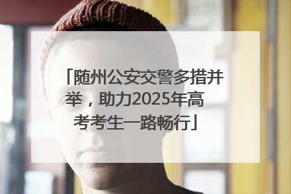 随州公安交警多措并举，助力2025年高考考生一路畅行