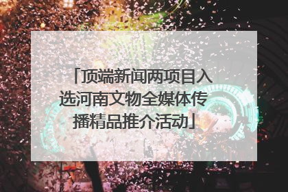 顶端新闻两项目入选河南文物全媒体传播精品推介活动